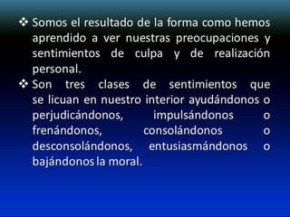  Somos el resultado de la forma como hemos
aprendido a ver nuestras preocupaciones y
sentimientos de culpa y de realización
personal.
 Son tres clases de sentimientos que
se licuan en nuestro interior ayudándonos o
perjudicándonos,
impulsándonos
o
frenándonos,
consolándonos
o
desconsolándonos, entusiasmándonos o
bajándonos la moral.

 