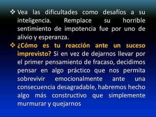  Vea las dificultades como desafíos a su
inteligencia.
Remplace
su
horrible
sentimiento de impotencia fue por uno de
alivio y esperanza.
 ¿Cómo es tu reacción ante un suceso
imprevisto? Si en vez de dejarnos llevar por
el primer pensamiento de fracaso, decidimos
pensar en algo práctico que nos permita
sobrevivir emocionalmente ante una
consecuencia desagradable, habremos hecho
algo más constructivo que simplemente
murmurar y quejarnos

 