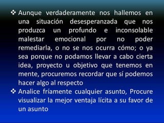  Aunque verdaderamente nos hallemos en
una situación desesperanzada que nos
produzca un profundo e inconsolable
malestar emocional por no poder
remediarla, o no se nos ocurra cómo; o ya
sea porque no podamos llevar a cabo cierta
idea, proyecto u objetivo que tenemos en
mente, procuremos recordar que sí podemos
hacer algo al respecto
 Analice fríamente cualquier asunto, Procure
visualizar la mejor ventaja lícita a su favor de
un asunto

 