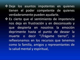  Deje los asuntos impotentes en quienes
tienen el poder competente de quienes
verdaderamente pueden ayudarle.
 Es cierto que el sentimiento de impotencia
nos deja en frustración y en desconsuelo y
que despierta en nosotros la emoción
deprimente hasta el punto de desear la
muerte o decir “¡Trágame tierra!”, si
reflexionamos en los recursos que tenemos
como la familia, amigos y representantes de
la salud mental y espiritual,

 