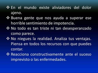  En el mundo existe aliviadores del dolor
ajeno.
 Buena gente que nos ayuda a superar ese
horrible sentimiento de impotencia.
 No todo es tan triste ni tan desesperanzado
como parece.
 No niegues la realidad. Analiza tus ventajas.
Piensa en todos los recursos con que puedes
contar.
 Reacciona constructivamente ante el suceso
imprevisto o las enfermedades.

 