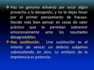  Haz un genuino esfuerzo por sacar algún
provecho a la decepción, y no te dejes llevar
por el primer pensamiento de fracaso.
Decide más bien pensar en cosas de valor
práctico que te permitan sobrevivir
emocionalmente ante los resultados
desagradables.
 Haz sustitución. Una sustitución es el
intento de vencer un defecto subjetivo
sobresaliendo en otro. La antítesis de la
impotencia es potencia.

 