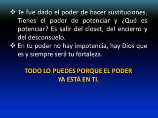  Te fue dado el poder de hacer sustituciones.
Tienes el poder de potenciar y ¿Qué es
potenciar? Es salir del closet, del encierro y
del desconsuelo.
 En tu poder no hay impotencia, hay Dios que
es y siempre será tu fortaleza.
TODO LO PUEDES PORQUE EL PODER
YA ESTÁ EN TI.

 