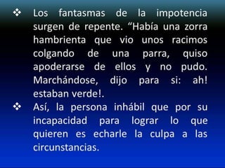  Los fantasmas de la impotencia
surgen de repente. “Había una zorra
hambrienta que vio unos racimos
colgando de una parra, quiso
apoderarse de ellos y no pudo.
Marchándose, dijo para si: ah!
estaban verde!.
 Así, la persona inhábil que por su
incapacidad para lograr lo que
quieren es echarle la culpa a las
circunstancias.

 