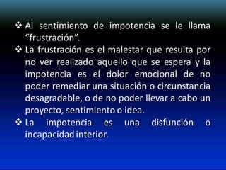  Al sentimiento de impotencia se le llama
“frustración”.
 La frustración es el malestar que resulta por
no ver realizado aquello que se espera y la
impotencia es el dolor emocional de no
poder remediar una situación o circunstancia
desagradable, o de no poder llevar a cabo un
proyecto, sentimiento o idea.
 La impotencia es una disfunción o
incapacidad interior.

 