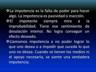 La impotencia es la falta de poder para hacer
algo. La impotencia es pasividad o inacción.
El impotente siempre mira a la
improbabilidad. Tiene ese sentimiento de
desolación interior. No logra conseguir un
efecto deseado.
Llamamos impotencia a no poder lograr lo
que uno desea o a impedir que suceda lo que
uno no desea. Cuando se tienen los medios ni
el apoyo necesario, se siente una verdadera
impotencia.

 