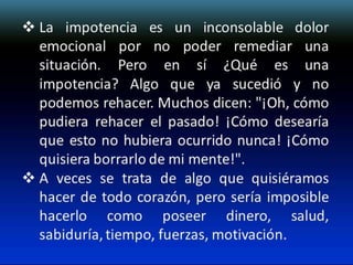  La impotencia es un inconsolable dolor
emocional por no poder remediar una
situación. Pero en sí ¿Qué es una
impotencia? Algo que ya sucedió y no
podemos rehacer. Muchos dicen: "¡Oh, cómo
pudiera rehacer el pasado! ¡Cómo desearía
que esto no hubiera ocurrido nunca! ¡Cómo
quisiera borrarlo de mi mente!".
 A veces se trata de algo que quisiéramos
hacer de todo corazón, pero sería imposible
hacerlo como poseer dinero, salud,
sabiduría, tiempo, fuerzas, motivación.

 
