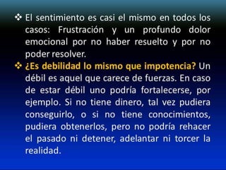  El sentimiento es casi el mismo en todos los
casos: Frustración y un profundo dolor
emocional por no haber resuelto y por no
poder resolver.
 ¿Es debilidad lo mismo que impotencia? Un
débil es aquel que carece de fuerzas. En caso
de estar débil uno podría fortalecerse, por
ejemplo. Si no tiene dinero, tal vez pudiera
conseguirlo, o si no tiene conocimientos,
pudiera obtenerlos, pero no podría rehacer
el pasado ni detener, adelantar ni torcer la
realidad.

 