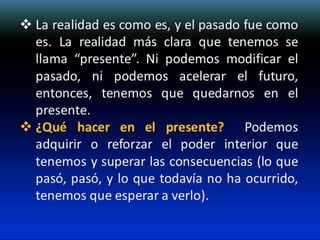  La realidad es como es, y el pasado fue como
es. La realidad más clara que tenemos se
llama “presente”. Ni podemos modificar el
pasado, ni podemos acelerar el futuro,
entonces, tenemos que quedarnos en el
presente.
 ¿Qué hacer en el presente? Podemos
adquirir o reforzar el poder interior que
tenemos y superar las consecuencias (lo que
pasó, pasó, y lo que todavía no ha ocurrido,
tenemos que esperar a verlo).

 
