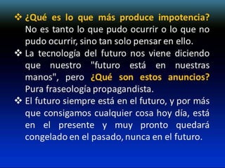  ¿Qué es lo que más produce impotencia?
No es tanto lo que pudo ocurrir o lo que no
pudo ocurrir, sino tan solo pensar en ello.
 La tecnología del futuro nos viene diciendo
que nuestro "futuro está en nuestras
manos", pero ¿Qué son estos anuncios?
Pura fraseología propagandista.
 El futuro siempre está en el futuro, y por más
que consigamos cualquier cosa hoy día, está
en el presente y muy pronto quedará
congelado en el pasado, nunca en el futuro.

 