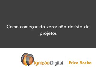 Como começar do zero: não desista de
projetos
Erico Rocha
 