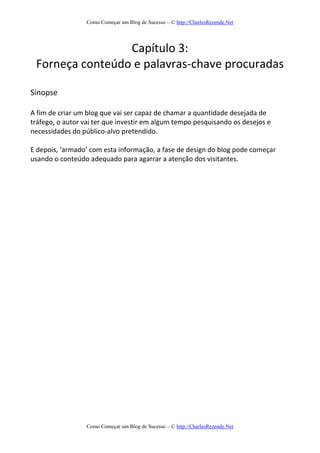 Como Começar um Blog de Sucesso – © http://CharlesRezende.Net
Como Começar um Blog de Sucesso – © http://CharlesRezende.Net
Capítulo 3:
Forneça conteúdo e palavras-chave procuradas
Sinopse
A fim de criar um blog que vai ser capaz de chamar a quantidade desejada de
tráfego, o autor vai ter que investir em algum tempo pesquisando os desejos e
necessidades do público-alvo pretendido.
E depois, ‘armado’ com esta informação, a fase de design do blog pode começar
usando o conteúdo adequado para agarrar a atenção dos visitantes.
 
