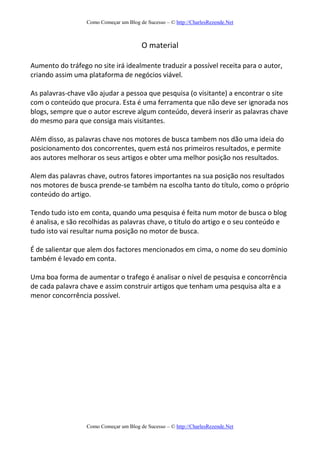 Como Começar um Blog de Sucesso – © http://CharlesRezende.Net
Como Começar um Blog de Sucesso – © http://CharlesRezende.Net
O material
Aumento do tráfego no site irá idealmente traduzir a possível receita para o autor,
criando assim uma plataforma de negócios viável.
As palavras-chave vão ajudar a pessoa que pesquisa (o visitante) a encontrar o site
com o conteúdo que procura. Esta é uma ferramenta que não deve ser ignorada nos
blogs, sempre que o autor escreve algum conteúdo, deverá inserir as palavras chave
do mesmo para que consiga mais visitantes.
Além disso, as palavras chave nos motores de busca tambem nos dão uma ideia do
posicionamento dos concorrentes, quem está nos primeiros resultados, e permite
aos autores melhorar os seus artigos e obter uma melhor posição nos resultados.
Alem das palavras chave, outros fatores importantes na sua posição nos resultados
nos motores de busca prende-se também na escolha tanto do título, como o próprio
conteúdo do artigo.
Tendo tudo isto em conta, quando uma pesquisa é feita num motor de busca o blog
é analisa, e são recolhidas as palavras chave, o titulo do artigo e o seu conteúdo e
tudo isto vai resultar numa posição no motor de busca.
É de salientar que alem dos factores mencionados em cima, o nome do seu dominio
também é levado em conta.
Uma boa forma de aumentar o trafego é analisar o nível de pesquisa e concorrência
de cada palavra chave e assim construir artigos que tenham uma pesquisa alta e a
menor concorrência possível.
 