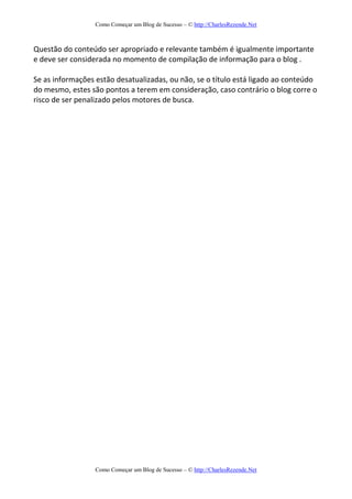 Como Começar um Blog de Sucesso – © http://CharlesRezende.Net
Como Começar um Blog de Sucesso – © http://CharlesRezende.Net
Questão do conteúdo ser apropriado e relevante também é igualmente importante
e deve ser considerada no momento de compilação de informação para o blog .
Se as informações estão desatualizadas, ou não, se o título está ligado ao conteúdo
do mesmo, estes são pontos a terem em consideração, caso contrário o blog corre o
risco de ser penalizado pelos motores de busca.
 