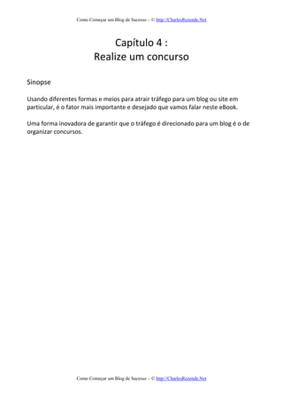 Como Começar um Blog de Sucesso – © http://CharlesRezende.Net
Como Começar um Blog de Sucesso – © http://CharlesRezende.Net
Capítulo 4 :
Realize um concurso
Sinopse
Usando diferentes formas e meios para atrair tráfego para um blog ou site em
particular, é o fator mais importante e desejado que vamos falar neste eBook.
Uma forma inovadora de garantir que o tráfego é direcionado para um blog é o de
organizar concursos.
 