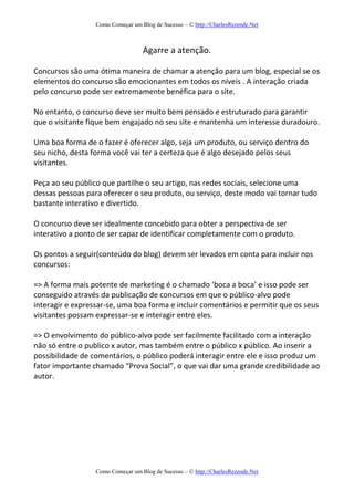 Como Começar um Blog de Sucesso – © http://CharlesRezende.Net
Como Começar um Blog de Sucesso – © http://CharlesRezende.Net
Agarre a atenção.
Concursos são uma ótima maneira de chamar a atenção para um blog, especial se os
elementos do concurso são emocionantes em todos os níveis . A interação criada
pelo concurso pode ser extremamente benéfica para o site.
No entanto, o concurso deve ser muito bem pensado e estruturado para garantir
que o visitante fique bem engajado no seu site e mantenha um interesse duradouro.
Uma boa forma de o fazer é oferecer algo, seja um produto, ou serviço dentro do
seu nicho, desta forma você vai ter a certeza que é algo desejado pelos seus
visitantes.
Peça ao seu público que partilhe o seu artigo, nas redes sociais, selecione uma
dessas pessoas para oferecer o seu produto, ou serviço, deste modo vai tornar tudo
bastante interativo e divertido.
O concurso deve ser idealmente concebido para obter a perspectiva de ser
interativo a ponto de ser capaz de identificar completamente com o produto.
Os pontos a seguir(conteúdo do blog) devem ser levados em conta para incluir nos
concursos:
=> A forma mais potente de marketing é o chamado ‘boca a boca’ e isso pode ser
conseguido através da publicação de concursos em que o público-alvo pode
interagir e expressar-se, uma boa forma e incluir comentários e permitir que os seus
visitantes possam expressar-se e interagir entre eles.
=> O envolvimento do público-alvo pode ser facilmente facilitado com a interação
não só entre o publico x autor, mas também entre o público x público. Ao inserir a
possibilidade de comentários, o público poderá interagir entre ele e isso produz um
fator importante chamado “Prova Social”, o que vai dar uma grande credibilidade ao
autor.
 