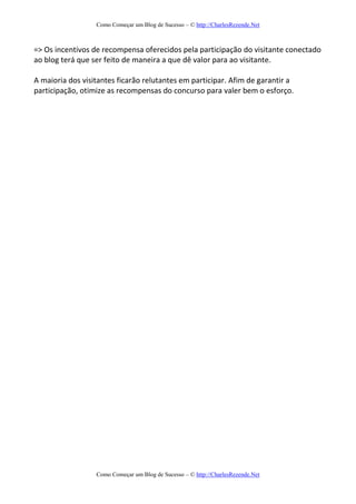 Como Começar um Blog de Sucesso – © http://CharlesRezende.Net
Como Começar um Blog de Sucesso – © http://CharlesRezende.Net
=> Os incentivos de recompensa oferecidos pela participação do visitante conectado
ao blog terá que ser feito de maneira a que dê valor para ao visitante.
A maioria dos visitantes ficarão relutantes em participar. Afim de garantir a
participação, otimize as recompensas do concurso para valer bem o esforço.
 