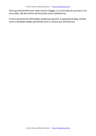 Como Começar um Blog de Sucesso – © http://CharlesRezende.Net
Como Começar um Blog de Sucesso – © http://CharlesRezende.Net
Outro grande benefício das redes sociais e bloggar, é a construção da sua marca. Por
essa razão, não deve deixar de fora juntar estas 2 plataformas.
A troca constante de informações acabará por garantir a exposição do blog, criando
assim o desejado tráfego, garantindo assim o sucesso que você procura.
 