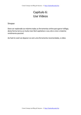 Como Começar um Blog de Sucesso – © http://CharlesRezende.Net
Como Começar um Blog de Sucesso – © http://CharlesRezende.Net
Capítulo 6:
Use Vídeos
Sinopse
Deve ser explorado ao máximo todas as ferramentas online para gerar tráfego,
desta forma torna-se muito mais fácil capitalizar o seu site e criar o máximo
rendimento possível.
Ao fazê-lo você vai deparar-se com uma ferramenta recomendada, o vídeo.
 