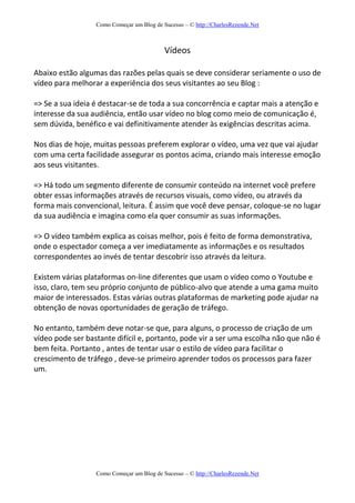 Como Começar um Blog de Sucesso – © http://CharlesRezende.Net
Como Começar um Blog de Sucesso – © http://CharlesRezende.Net
Vídeos
Abaixo estão algumas das razões pelas quais se deve considerar seriamente o uso de
vídeo para melhorar a experiência dos seus visitantes ao seu Blog :
=> Se a sua ideia é destacar-se de toda a sua concorrência e captar mais a atenção e
interesse da sua audiência, então usar vídeo no blog como meio de comunicação é,
sem dúvida, benéfico e vai definitivamente atender às exigências descritas acima.
Nos dias de hoje, muitas pessoas preferem explorar o vídeo, uma vez que vai ajudar
com uma certa facilidade assegurar os pontos acima, criando mais interesse emoção
aos seus visitantes.
=> Há todo um segmento diferente de consumir conteúdo na internet você prefere
obter essas informações através de recursos visuais, como vídeo, ou através da
forma mais convencional, leitura. É assim que você deve pensar, coloque-se no lugar
da sua audiência e imagina como ela quer consumir as suas informações.
=> O vídeo também explica as coisas melhor, pois é feito de forma demonstrativa,
onde o espectador começa a ver imediatamente as informações e os resultados
correspondentes ao invés de tentar descobrir isso através da leitura.
Existem várias plataformas on-line diferentes que usam o vídeo como o Youtube e
isso, claro, tem seu próprio conjunto de público-alvo que atende a uma gama muito
maior de interessados. Estas várias outras plataformas de marketing pode ajudar na
obtenção de novas oportunidades de geração de tráfego.
No entanto, também deve notar-se que, para alguns, o processo de criação de um
vídeo pode ser bastante difícil e, portanto, pode vir a ser uma escolha não que não é
bem feita. Portanto , antes de tentar usar o estilo de vídeo para facilitar o
crescimento de tráfego , deve-se primeiro aprender todos os processos para fazer
um.
 