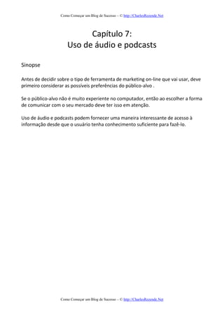 Como Começar um Blog de Sucesso – © http://CharlesRezende.Net
Como Começar um Blog de Sucesso – © http://CharlesRezende.Net
Capítulo 7:
Uso de áudio e podcasts
Sinopse
Antes de decidir sobre o tipo de ferramenta de marketing on-line que vai usar, deve
primeiro considerar as possíveis preferências do público-alvo .
Se o público-alvo não é muito experiente no computador, então ao escolher a forma
de comunicar com o seu mercado deve ter isso em atenção.
Uso de áudio e podcasts podem fornecer uma maneira interessante de acesso à
informação desde que o usuário tenha conhecimento suficiente para fazê-lo.
 