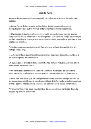 Como Começar um Blog de Sucesso – © http://CharlesRezende.Net
Como Começar um Blog de Sucesso – © http://CharlesRezende.Net
Usando Áudio
Algumas das vantagens evidentes quando se utiliza o mecanismo de áudio e de
podcast:
=> Como forma de ferramenta multimédia o áudio requer muito menos
manipulação do que outras formas de ferramentas de mídia disponíveis.
=> O processo de áudio geralmente leva muito menos tempo e esforço quando
comparado a outras ferramentas mais exigentes. Este corte no tempo de produção
também constituem um orçamento menor necessário, tornando-se assim uma boa
opção para escolher.
Poderá entregar conteúdo com mais frequência, e ao fazer isso vai atrair mais
trafego ao seu blog.
=> A ferramenta de áudio também exige menos largura de banda(Internet) que é
um outro aspecto muito benéfico.
Em alguns países a velocidade de Internet ainda é muito reduzida, por isso é bom
termos este termo em conta.
=> Os formatos e compressões também são muito mais fáceis de entender e ,
eventualmente, implementar ou usar quando comparado a outras ferramentas.
Estudos têm mostrado que um telespectador é mais provável navegar através de
um podcast que contêm uma grande quantidade de informação, mas formatado de
forma a agarrar interessante e atenção, em comparação a outras ferramentas.
Principalmente devido à sua característica de ser acessível, o conteúdo de áudio
podcasting é muito procurado.
 