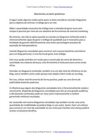 Como Começar um Blog de Sucesso – © http://CharlesRezende.Net
Como Começar um Blog de Sucesso – © http://CharlesRezende.Net
Mantenha-os bem próximos
A seguir estão algumas razões pelas quais se deve considerar convidar blogueiros
para o objetivo de otimizar o tráfego para um site:
Obter a quantidade necessária de tráfego com a intenção de gerar lucro nem
sempre é possível por meio do uso aleatório de ferramentas de internet marketing.
No entanto, isto não se aplica quando se convida um blogueiro conhecido onde é
intencionalmente capaz de gerar o tráfego de qualidade que é necessário para a
finalidade de garantir definitivamente uma maior porcentagem provável de
aquisição de telespectadores.
Usando blogueiros convidados para construir com sucesso backlinks autoritários
para um blog particular, é uma forma de gerar mais tráfego.
Com essa ajuda contribui em muito para a construção do nome de domínio e
autoridade nos motores de busca, esta ferramenta é tanto precisava como muito
eficaz.
Convidar um blogueiro conhecido, também cria um alto nível de influência no seu
blog, esta é também outra razão porque esta adição é bem-vinda ao seu blog.
Por isso, utilizar esta ferramenta de forma positiva, pode ser uma forma de
publicidade bastante poderosa.
A influência que alguns dos blogueiros convidados tem, é fenomenalmente ampla e
convincente. Dispondo de blogueiros convidados que tem já uma grande audiência
e são bastante conhecidos pode ser visto como impressionante e credível
garantindo melhores resultados.
Ser associado com outros blogueiros convidados top também vai dar uma certa
quantidade de credibilidade ao próprio blog e o seu autor. Assim, fazer um esforço
para construir um nível de autoridade no seu nicho para facilitar esta aliança poderá
revelar-se bastante benéfica.
 