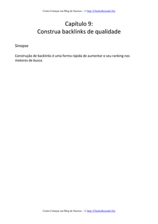 Como Começar um Blog de Sucesso – © http://CharlesRezende.Net
Como Começar um Blog de Sucesso – © http://CharlesRezende.Net
Capítulo 9:
Construa backlinks de qualidade
Sinopse
Construção de backlinks é uma forma rápida de aumentar o seu ranking nos
motores de busca.
 