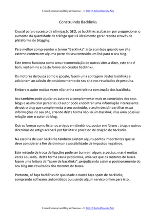 Como Começar um Blog de Sucesso – © http://CharlesRezende.Net
Como Começar um Blog de Sucesso – © http://CharlesRezende.Net
Construindo Backlinks
Crucial para o sucesso da otimização SEO, os backlinks acabaram por proporcionar o
aumento da quantidade de tráfego que irá idealmente gerar receita através da
plataforma de blogging.
Para melhor compreender o termo “Backlinks”, isto acontece quando um site
externo contem em alguma parte do seu conteúdo um link para o seu blog.
Este termo funciona como uma recomendação de outros sites a dizer, este site é
bom, visitem-no e desta forma são criados backlinks.
Os motores de busca como o google, fazem uma contagem destes backlinks e
adicionam ao calculo de posicionamento do seu site nos resultados de pesquisa.
Embora o autor muitas vezes não tenha controle na construção dos backlinks.
Isto também pode ajudar os autores a complementar mais os conteúdos dos seus
blogs e assim criar parcerias. O autor pode encontrar uma informação interessante
de outro blog que complementa o seu conteúdo, e assim decidir partilhar essas
informações no seu site, criando desta forma não só um backlink, mas uma possível
relação com o autor do blog.
Outras formas como listar os artigos em diretórios, postar em fóruns , blogs e outros
diretórios do artigo acabará por facilitar o processo de criação de backlinks.
Na escolha de usar backlinks também existem alguns pontos importantes que se
deve considerar a fim de diminuir a possibilidade de impactos negativos.
Este método de troca de ligações pode ser bom em alguns aspectos, mas é muitas
vezes abusado, desta forma causa problemas, uma vez que os motores de busca
fazem uma leitura de “spam de backlinks”, prejudicando assim o posicionamento do
seu blog nos resultados dos motores de busca.
Portanto, só faça backlinks de qualidade e nunca faça spam de backlinks,
comprando softwares automáticos ou usando algum serviço online para isto.
 