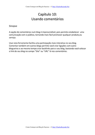 Como Começar um Blog de Sucesso – © http://CharlesRezende.Net
Como Começar um Blog de Sucesso – © http://CharlesRezende.Net
Capítulo 10:
Usando comentários
Sinopse
A opção de comentários num blog é imprescindível, pois permite estabelecer uma
comunicação com o público, tornando mais fácil promover qualquer produto,ou
serviço.
Usar esta ferramenta facilita uma participação mais interativa no seu blog.
Comentar também em outros blogs permite você criar ligações com outro
blogueiros e ao mesmo tempo criar backlinks para o seu blog, bastando você colocar
o link do seu blog no campo “Site” ou “URL” lá nos comentários.
 