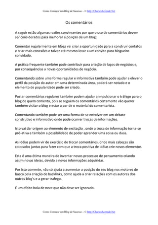 Como Começar um Blog de Sucesso – © http://CharlesRezende.Net
Como Começar um Blog de Sucesso – © http://CharlesRezende.Net
Os comentários
A seguir estão algumas razões convincentes por que o uso de comentários devem
ser considerados para melhorar a posição de um blog:
Comentar regularmente em blogs vai criar a oportunidade para a construir contatos
e criar mais conexões e talvez até mesmo levar a um convite para blogueiro
convidado.
A prática frequente também pode contribuir para criação de laços de negócios e,
por consequências a novas oportunidades de negócio.
Comentando sobre uma forma regular e informativa também pode ajudar a elevar o
perfil da posição do autor em uma determinada área, poderá ser notado e o
elemento de popularidade pode ser criado.
Postar comentários regulares também podem ajudar a impulsionar o tráfego para o
blog de quem comenta, pois se seguem os comentários certamente vão querer
também visitar o blog e estar a par de o material do comentarista.
Comentando também pode ser uma forma de se envolver em um debate
construtivo e informativo onde pode ocorrer trocas de informações.
Isto vai dar origem ao elemento de excitação , onde a troca de informação torna-se
pró-ativa e também a possibilidade de poder aprender uma coisa ou duas.
As idéias podem vir de exercício de trocar comentários, onde mais cabeças são
colocados juntas para fazer com que a troca positiva de idéias crie novos elementos.
Esta é uma ótima maneira de inventar novos processos de pensamento criando
assim novas ideias, devido a novas informações adquiridas.
Por isso comente, não só ajuda a aumentar a posição do seu blog nos motores de
busca pela criação de backlinks, como ajuda a criar relações com os autores dos
outros blog’s e a gerar trafego.
É um efeito bola de neve que não deve ser ignorado.
 