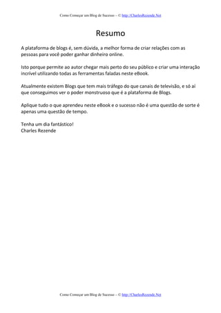 Como Começar um Blog de Sucesso – © http://CharlesRezende.Net
Como Começar um Blog de Sucesso – © http://CharlesRezende.Net
Resumo
A plataforma de blogs é, sem dúvida, a melhor forma de criar relações com as
pessoas para você poder ganhar dinheiro online.
Isto porque permite ao autor chegar mais perto do seu público e criar uma interação
incrível utilizando todas as ferramentas faladas neste eBook.
Atualmente existem Blogs que tem mais tráfego do que canais de televisão, e só aí
que conseguimos ver o poder monstruoso que é a plataforma de Blogs.
Aplique tudo o que aprendeu neste eBook e o sucesso não é uma questão de sorte é
apenas uma questão de tempo.
Tenha um dia fantástico!
Charles Rezende
 