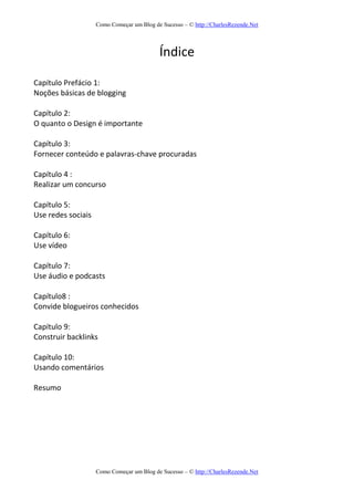Como Começar um Blog de Sucesso – © http://CharlesRezende.Net
Como Começar um Blog de Sucesso – © http://CharlesRezende.Net
Índice
Capítulo Prefácio 1:
Noções básicas de blogging
Capítulo 2:
O quanto o Design é importante
Capítulo 3:
Fornecer conteúdo e palavras-chave procuradas
Capítulo 4 :
Realizar um concurso
Capítulo 5:
Use redes sociais
Capítulo 6:
Use vídeo
Capítulo 7:
Use áudio e podcasts
Capítulo8 :
Convide blogueiros conhecidos
Capítulo 9:
Construir backlinks
Capítulo 10:
Usando comentários
Resumo
 