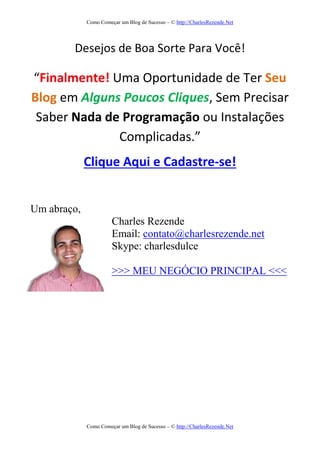 Como Começar um Blog de Sucesso – © http://CharlesRezende.Net
Como Começar um Blog de Sucesso – © http://CharlesRezende.Net
Desejos de Boa Sorte Para Você!
“Finalmente! Uma Oportunidade de Ter Seu
Blog em Alguns Poucos Cliques, Sem Precisar
Saber Nada de Programação ou Instalações
Complicadas.”
Clique Aqui e Cadastre-se!
Um abraço,
Charles Rezende
Email: contato@charlesrezende.net
Skype: charlesdulce
>>> MEU NEGÓCIO PRINCIPAL <<<
 