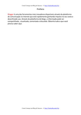 Como Começar um Blog de Sucesso – © http://CharlesRezende.Net
Como Começar um Blog de Sucesso – © http://CharlesRezende.Net
Prefácio
Bloggar é uma das ferramentas mais inovadoras disponíveis através da plataforma
de comunicação na internet que está rapidamente ganhando impulso no seu vasto e
desenfreado uso. Através da plataforma de blogs, a informação pode ser
compartilhada , visualizada, comentada e discutida. Obtenha tudo o que você
precisa saber aqui.
 