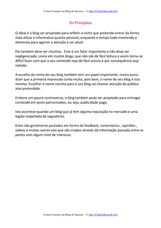 Como Começar um Blog de Sucesso – © http://CharlesRezende.Net
Como Começar um Blog de Sucesso – © http://CharlesRezende.Net
Os Princípios
O ideal é o blog ser projetado para refletir o nicho que pretende entrar da forma
mais eficaz e informativa quanto possível, enquanto o tempo todo mantendo o
elemento para agarrar a atenção e ser atual.
Ele também deve ser intuitivo . Este é um fator importante e não deve ser
negligenciado, como em muitos blogs, que não são de fácil leitura e assim torna-se
difícil fazer com que o seu conteúdo seja de fácil acesso e por consequência seja
notado.
A escolha do nome do seu blog também tem um papel importante, nunca ouviu
dizer que a primeira impressão conta muito, pois bem, o nome do seu blog é isso
mesmo. Escolher o nome correto para o seu blog vai chamar atenção do público
alvo pretendido.
Embora um pouco controverso, o blog também pode ser projetado para entregar
conteúdo em posts patrocinados, ou seja, publicidade paga.
Isto acontece quando um blog que já tem alguma reputação no mercado e uma
legião respeitada de seguidores.
Estes são geralmente postados em forma de feedback, comentários , opiniões ,
vídeos e muitas outras vias que são criados através da informação passada entre as
partes com algum nível de interesse.
 