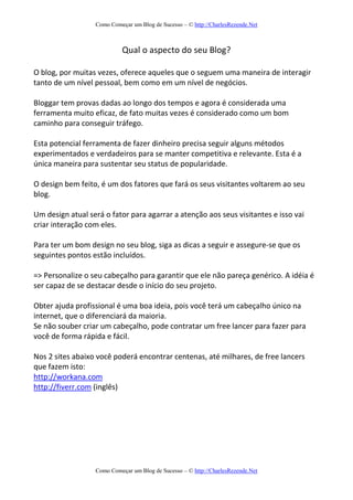 Como Começar um Blog de Sucesso – © http://CharlesRezende.Net
Como Começar um Blog de Sucesso – © http://CharlesRezende.Net
Qual o aspecto do seu Blog?
O blog, por muitas vezes, oferece aqueles que o seguem uma maneira de interagir
tanto de um nível pessoal, bem como em um nível de negócios.
Bloggar tem provas dadas ao longo dos tempos e agora é considerada uma
ferramenta muito eficaz, de fato muitas vezes é considerado como um bom
caminho para conseguir tráfego.
Esta potencial ferramenta de fazer dinheiro precisa seguir alguns métodos
experimentados e verdadeiros para se manter competitiva e relevante. Esta é a
única maneira para sustentar seu status de popularidade.
O design bem feito, é um dos fatores que fará os seus visitantes voltarem ao seu
blog.
Um design atual será o fator para agarrar a atenção aos seus visitantes e isso vai
criar interação com eles.
Para ter um bom design no seu blog, siga as dicas a seguir e assegure-se que os
seguintes pontos estão incluídos.
=> Personalize o seu cabeçalho para garantir que ele não pareça genérico. A idéia é
ser capaz de se destacar desde o início do seu projeto.
Obter ajuda profissional é uma boa ideia, pois você terá um cabeçalho único na
internet, que o diferenciará da maioria.
Se não souber criar um cabeçalho, pode contratar um free lancer para fazer para
você de forma rápida e fácil.
Nos 2 sites abaixo você poderá encontrar centenas, até milhares, de free lancers
que fazem isto:
http://workana.com
http://fiverr.com (inglês)
 