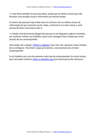 Como Começar um Blog de Sucesso – © http://CharlesRezende.Net
Como Começar um Blog de Sucesso – © http://CharlesRezende.Net
=> Usar fotos também é outra boa ideia, sendo que os efeitos visuais que irão
fornecer uma atração visual e informativa ao mesmo tempo.
A maioria das pessoas hoje estão mais em sintonia com os efeitos visuais de
informação do que somente escrita. Sabe, a Internet é um meio visual, e você
precisa de fazer uma mistura dos 2.
=> Instale uma ferramenta (plugin) de pop up no seu blog para capturar contatos
em conhecer melhor seu trabalho e para você conseguir fazer vendas por email
através do seu autoresponder.
Você pode usar o plugin “Clifton's Lightbox” para isto. Ele é gratuito e bem simples
de se configurar. Para fazer o pop up funcionar, você precisará de um bom
autoresponder.
Eu já trabalho com uma ferramenta muito boa de autoresponder há muito tempo,
que você pode conhecer todos os detalhes aqui que talvez possa lhe interessar.
 