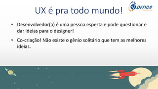 UX é pra todo mundo!
• Desenvolvedor(a) é uma pessoa esperta e pode questionar e
dar ideias para o designer!
• Co-criação! Não existe o gênio solitário que tem as melhores
ideias.
 