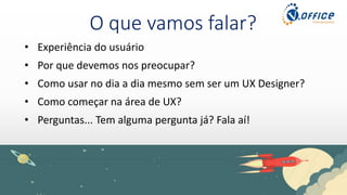 O que vamos falar?
• Experiência do usuário
• Por que devemos nos preocupar?
• Como usar no dia a dia mesmo sem ser um UX Designer?
• Como começar na área de UX?
• Perguntas... Tem alguma pergunta já? Fala aí!
 