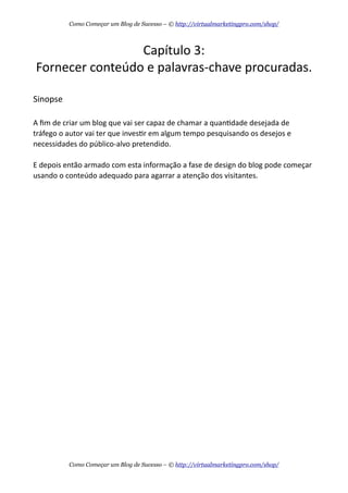 Capítulo  3:
Fornecer  conteúdo  e  palavras-­‐chave  procuradas.
Sinopse
A  ﬁm  de  criar  um  blog  que  vai  ser  capaz  de  chamar  a  quanAdade  desejada  de  
tráfego  o  autor  vai  ter  que  invesAr  em  algum  tempo  pesquisando  os  desejos  e  
necessidades  do  público-­‐alvo  pretendido.  
E  depois  então  armado  com  esta  informação  a  fase  de  design  do  blog  pode  começar  
usando  o  conteúdo  adequado  para  agarrar  a  atenção  dos  visitantes.
Como Começar um Blog de Sucesso – © http://virtualmarketingpro.com/shop/
Como Começar um Blog de Sucesso – © http://virtualmarketingpro.com/shop/
 