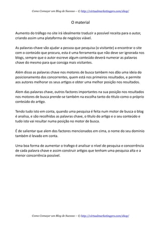 O  material
Aumento  do  tráfego  no  site  irá  idealmente  traduzir  a  possível  receita  para  o  autor,  
criando  assim  uma  plataforma  de  negócios  viável.
As  palavras-­‐chave  vão  ajudar  a  pessoa  que  pesquisa  (o  visitante)  a  encontrar  o  site  
com  o  conteúdo  que  procura,  esta  é  uma  ferramenta  que  não  deve  ser  ignorada  nos  
blogs,  sempre  que  o  autor  escreve  algum  conteúdo  deverá  numerar  as  palavras  
chave  do  mesmo  para  que  consiga  mais  visitantes.
Além  disso  as  palavras  chave  nos  motores  de  busca  tambem  nos  dão  uma  ideia  do  
posicionamento  dos  concorrentes,  quem  está  nos  primeiros  resultados,  e  permite  
aos  autores  melhorar  os  seus  arAgos  e  obter  uma  melhor  posição  nos  resultados.
Alem  das  palavras  chave,  outros  factores  importantes  na  sua  posição  nos  resultados  
nos  motores  de  busca  prende-­‐se  também  na  escolha  tanto  do  Atulo  como  o  próprio  
conteúdo  do  arAgo.
Tendo  tudo  isto  em  conta,  quando  uma  pesquisa  é  feita  num  motor  de  busca  o  blog  
é  analisa,  e  são  recolhidas  as  palavras  chave,  o  Atulo  do  arAgo  e  o  seu  conteúdo  e  
tudo  isto  vai  resultar  numa  posição  no  motor  de  busca.
É  de  salientar  que  alem  dos  factores  mencionados  em  cima,  o  nome  do  seu  dominio  
também  é  levado  em  conta.
Uma  boa  forma  de  aumentar  o  trafego  é  analisar  o  nível  de  pesquisa  e  concorrência  
de  cada  palavra  chave  e  assim  construir  arAgos  que  tenham  uma  pesquisa  alta  e  a  
menor  concorrência  possível.
Como Começar um Blog de Sucesso – © http://virtualmarketingpro.com/shop/
Como Começar um Blog de Sucesso – © http://virtualmarketingpro.com/shop/
 
