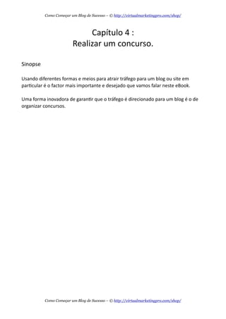 Capítulo  4  :
Realizar  um  concurso.
Sinopse
Usando  diferentes  formas  e  meios  para  atrair  tráfego  para  um  blog  ou  site  em  
parAcular  é  o  factor  mais  importante  e  desejado  que  vamos  falar  neste  eBook.
Uma  forma  inovadora  de  garanAr  que  o  tráfego  é  direcionado  para  um  blog  é  o  de  
organizar  concursos.
Como Começar um Blog de Sucesso – © http://virtualmarketingpro.com/shop/
Como Começar um Blog de Sucesso – © http://virtualmarketingpro.com/shop/
 