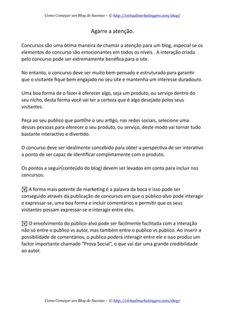 Agarre  a  atenção.
Concursos  são  uma  óAma  maneira  de  chamar  a  atenção  para  um  blog,  especial  se  os  
elementos  do  concurso  são  emocionantes  em  todos  os  níveis  .  A  interação  criada  
pelo  concurso  pode  ser  extremamente  benéﬁca  para  o  site.
No  entanto,  o  concurso  deve  ser  muito  bem  pensado  e  estruturado  para  garanAr  
que  o  visitante  ﬁque  bem  engajado  no  seu  site  e  mantenha  um  interesse  duradouro.
Uma  boa  forma  de  o  fazer  é  oferecer  algo,  seja  um  produto,  ou  serviço  dentro  do  
seu  nicho,  desta  forma  você  vai  ter  a  certeza  que  é  algo  desejado  pelos  seus  
visitantes.
Peça  ao  seu  publico  que  parAlhe  o  seu  arAgo,  nas  redes  sociais,  selecione  uma  
dessas  pessoas  para  oferecer  o  seu  produto,  ou  serviço,  deste  modo  vai  tornar  tudo  
bastante  interacAvo  e  diverAdo.
O  concurso  deve  ser  idealmente  concebido  para  obter  a  perspecAva  de  ser  interaAvo  
a  ponto  de  ser  capaz  de  idenAﬁcar  completamente  com  o  produto.
Os  pontos  a  seguir(conteúdo  do  blog)  devem  ser  levados  em  conta  para  incluir  nos  
concursos:
!  A  forma  mais  potente  de  markeAng  é  a  palavra  da  boca  e  isso  pode  ser  
conseguido  através  da  publicação  de  concursos  em  que  o  público-­‐alvo  pode  interagir  
e  expressar-­‐se,  uma  boa  forma  e  incluir  comentários  e  permiAr  que  os  seus  
visitantes  possam  expressar-­‐se  e  interagir  entre  eles.
!  O  envolvimento  do  público-­‐alvo  pode  ser  facilmente  facilitada  com  a  interação  
não  só  entre  o  publico  vs  autor,  mas  também  entre  o  publico  vs  publico.  Ao  inserir  a  
possibilidade  de  comentários,  o  publico  poderá  interagir  entre  ele  e  isso  produz  um  
factor  importante  chamado  “Prova  Social”,  o  que  vai  dar  uma  grande  credibilidade  
ao  autor.
Como Começar um Blog de Sucesso – © http://virtualmarketingpro.com/shop/
Como Começar um Blog de Sucesso – © http://virtualmarketingpro.com/shop/
 