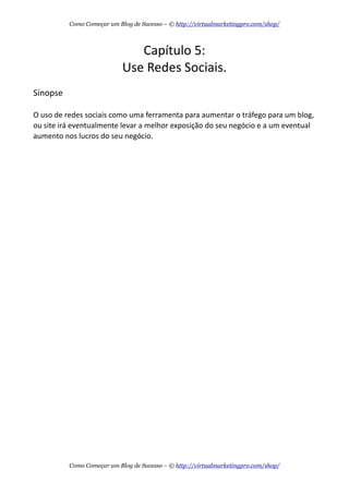 Capítulo  5:
Use  Redes  Sociais.
Sinopse
O  uso  de  redes  sociais  como  uma  ferramenta  para  aumentar  o  tráfego  para  um  blog,  
ou  site  irá  eventualmente  levar  a  melhor  exposição  do  seu  negócio  e  a  um  eventual  
aumento  nos  lucros  do  seu  negócio.
Como Começar um Blog de Sucesso – © http://virtualmarketingpro.com/shop/
Como Começar um Blog de Sucesso – © http://virtualmarketingpro.com/shop/
 