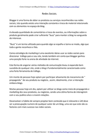 Redes  Sociais.
Bloggar  é  uma  forma  de  obter  os  produtos  ou  serviços  reconhecidos  nas  redes  
sociais,  isto  quando  existe  uma  interação  constante  e  troca  de  material  relacionado  
com  os  elementos  no  espaço  do  blog.
A  elevada  quanAdade  de  comentários  e  troca  de  eventos,  ou  informações  sobre  o  
produto  geralmente  pode  criar  suﬁciente  "buzz"  para  manter  o  blog  na  vanguarda  
do  interesse.  
“Buzz”  é  um  termo  uAlizado  para  quando  algo  se  espalha  e  torna-­‐se  moda,  algo  que  
toda  a  gente  reconhece  e  fala.
Como  estratégia  de  markeAng  é  uma  excelente  ideias  usar  as  redes  sociais  para  
direcionar    tráfego  para  o  seu  site,  tendo  também  em  conta  que  bloggar  ganhou  
uma  posição  forte  na  arena  de  aAvidade  da  internet.
Esta  forma  de  angariar  vários  métodos  de  comunicação  levou  à  expansão  bem  
sucedida  de  qualquer  site,  onde  o  blog  é  fundamentalmente  caracterizado  como  
uma  forte  ferramenta  de  tráfego.
Um  monte  de  pessoas  hoje  optam  por  parAcipar  aAvamente  do  mecanismo  de  "  
propaganda  "  de  seu  produto  ou  negócio  ,  assim,  idealmente,  criar  a  interação  
embora  blogs.
Muitas  pessoas  hoje  em  dia,  optam  por  uAlizar  os  blogs  como  meio  de  propaganda  e  
markeAng  dos  seus  produtos,  ou  negócios,  sendo  uma  oAma  forma  de  interagirem  
com  o  seu  publico  alvo  e  criarem  relações.
Desenvolver  o  hábito  de  sempre  projetar  bom  conteúdo  que  é  relevante  e  úAl  deve  
ser  a  preocupação  numero  de  qualquer  autor  de  um  blog,  uma  vez  que  este  são  os  
factores  com  mais  sucesso  nas  redes  sociais.
Como Começar um Blog de Sucesso – © http://virtualmarketingpro.com/shop/
Como Começar um Blog de Sucesso – © http://virtualmarketingpro.com/shop/
 
