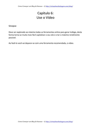 Capítulo  6:
Use  o  Vídeo
Sinopse
Deve  ser  explorado  ao  máximo  todas  as  ferramentas  online  para  gerar  trafego,  desta  
forma  torna-­‐se  muito  mais  fácil  capitalizar  o  seu  site  e  criar  o  máximo  rendimento  
possível.
Ao  fazê-­‐lo  você  vai  deparar-­‐se  com  uma  ferramenta  recomendada,  o  vídeo.
Como Começar um Blog de Sucesso – © http://virtualmarketingpro.com/shop/
Como Começar um Blog de Sucesso – © http://virtualmarketingpro.com/shop/
 
