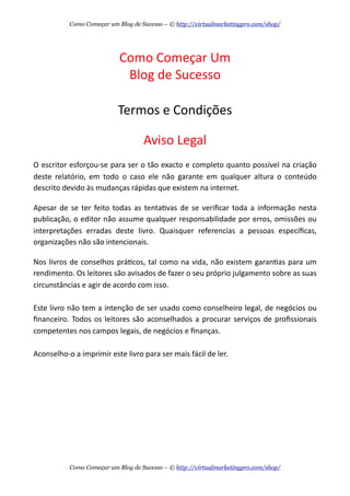 Como  Começar  Um
Blog  de  Sucesso
Termos  e  Condições
Aviso  Legal
O  escritor  esforçou-­‐se  para  ser  o  tão  exacto  e  completo  quanto  possível  na  criação  
deste   relatório,  em   todo   o   caso   ele   não   garante   em   qualquer   altura   o   conteúdo  
descrito  devido  às  mudanças  rápidas  que  existem  na  internet.
Apesar  de  se  ter   feito   todas  as   tentaAvas   de  se  veriﬁcar  toda  a  informação   nesta  
publicação,  o  editor  não  assume  qualquer  responsabilidade  por  erros,  omissões  ou  
interpretações   erradas   deste   livro.   Quaisquer   referencias   a   pessoas   especíﬁcas,  
organizações  não  são  intencionais.
Nos   livros   de  conselhos  práAcos,  tal   como  na  vida,  não  existem  garanAas  para  um  
rendimento.  Os  leitores  são  avisados  de  fazer  o  seu  próprio  julgamento  sobre  as  suas  
circunstâncias  e  agir  de  acordo  com  isso.
Este  livro  não  tem  a  intenção  de  ser  usado  como  conselheiro  legal,  de  negócios  ou  
ﬁnanceiro.  Todos   os   leitores   são  aconselhados   a  procurar  serviços   de  proﬁssionais  
competentes  nos  campos  legais,  de  negócios  e  ﬁnanças.
Aconselho-­‐o  a  imprimir  este  livro  para  ser  mais  fácil  de  ler.
Como Começar um Blog de Sucesso – © http://virtualmarketingpro.com/shop/
Como Começar um Blog de Sucesso – © http://virtualmarketingpro.com/shop/
 