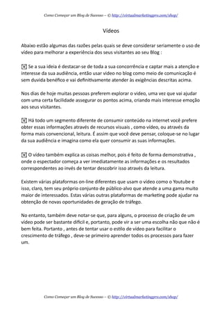 Vídeos
Abaixo  estão  algumas  das  razões  pelas  quais  se  deve  considerar  seriamente  o  uso  de  
vídeo  para  melhorar  a  experiência  dos  seus  visitantes  ao  seu  Blog  :
!  Se  a  sua  ideia  é  destacar-­‐se  de  toda  a  sua  concorrência  e  captar  mais  a  atenção  e  
interesse  da  sua  audiência,  então  usar  video  no  blog  como  meio  de  comunicação  é  
sem  duvida  benéﬁco  e  vai  deﬁniAvamente  atender  às  exigências  descritas  acima.
Nos  dias  de  hoje  muitas  pessoas  preferem  explorar  o  video,  uma  vez  que  vai  ajudar  
com  uma  certa  facilidade  assegurar  os  pontos  acima,  criando  mais  interesse  emoção  
aos  seus  visitantes.
!  Há  todo  um  segmento  diferente  de  consumir  conteúdo  na  internet  você  prefere  
obter  essas  informações  através  de  recursos  visuais  ,  como  vídeo,  ou  através  da  
forma  mais  convencional,  leitura.  É  assim  que  você  deve  pensar,  coloque-­‐se  no  lugar  
da  sua  audiência  e  imagina  como  ela  quer  consumir  as  suas  informações.
!  O  vídeo  também  explica  as  coisas  melhor,  pois  é  feito  de  forma  demonstraAva  ,  
onde  o  espectador  começa  a  ver  imediatamente  as  informações  e  os  resultados  
correspondentes  ao  invés  de  tentar  descobrir  isso  através  da  leitura.
Existem  várias  plataformas  on-­‐line  diferentes  que  usam  o  vídeo  como  o  Youtube  e  
isso,  claro,  tem  seu  próprio  conjunto  de  público-­‐alvo  que  atende  a  uma  gama  muito  
maior  de  interessados.  Estas  várias  outras  plataformas  de  markeAng  pode  ajudar  na  
obtenção  de  novas  oportunidades  de  geração  de  tráfego.
No  entanto,  também  deve  notar-­‐se  que,  para  alguns,  o  processo  de  criação  de  um  
vídeo  pode  ser  bastante  didcil  e,  portanto,  pode  vir  a  ser  uma  escolha  não  que  não  é  
bem  feita.  Portanto  ,  antes  de  tentar  usar  o  esAlo  de  vídeo  para  facilitar  o  
crescimento  de  tráfego  ,  deve-­‐se  primeiro  aprender  todos  os  processos  para  fazer  
um.
Como Começar um Blog de Sucesso – © http://virtualmarketingpro.com/shop/
Como Começar um Blog de Sucesso – © http://virtualmarketingpro.com/shop/
 