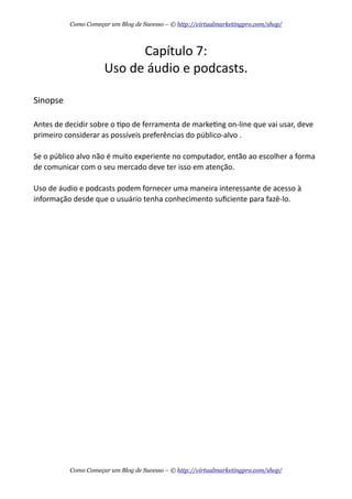 Capítulo  7:
Uso  de  áudio  e  podcasts.
Sinopse
Antes  de  decidir  sobre  o  Apo  de  ferramenta  de  markeAng  on-­‐line  que  vai  usar,  deve  
primeiro  considerar  as  possíveis  preferências  do  público-­‐alvo  .  
Se  o  público  alvo  não  é  muito  experiente  no  computador,  então  ao  escolher  a  forma  
de  comunicar  com  o  seu  mercado  deve  ter  isso  em  atenção.  
Uso  de  áudio  e  podcasts  podem  fornecer  uma  maneira  interessante  de  acesso  à  
informação  desde  que  o  usuário  tenha  conhecimento  suﬁciente  para  fazê-­‐lo.
Como Começar um Blog de Sucesso – © http://virtualmarketingpro.com/shop/
Como Começar um Blog de Sucesso – © http://virtualmarketingpro.com/shop/
 